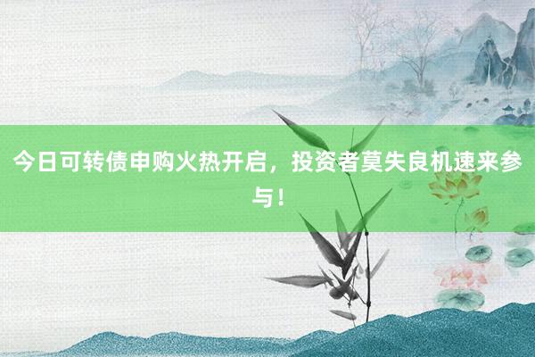 今日可转债申购火热开启，投资者莫失良机速来参与！