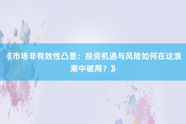 《市场非有效性凸显:投资机遇与风险如何在这浪潮中破局?》