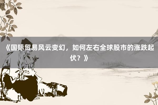 《国际贸易风云变幻，如何左右全球股市的涨跌起伏？》