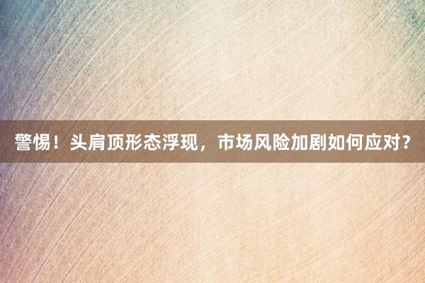警惕！头肩顶形态浮现，市场风险加剧如何应对？