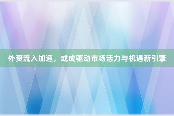 外资流入加速，或成驱动市场活力与机遇新引擎