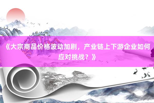 《大宗商品价格波动加剧，产业链上下游企业如何应对挑战？》