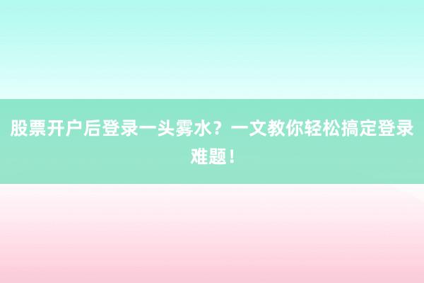 股票开户后登录一头雾水？一文教你轻松搞定登录难题！