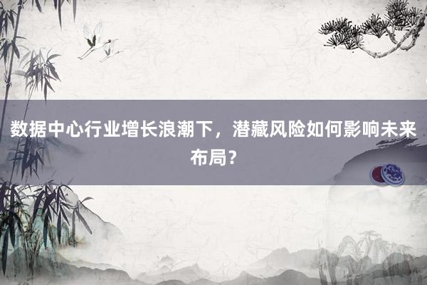 数据中心行业增长浪潮下，潜藏风险如何影响未来布局？