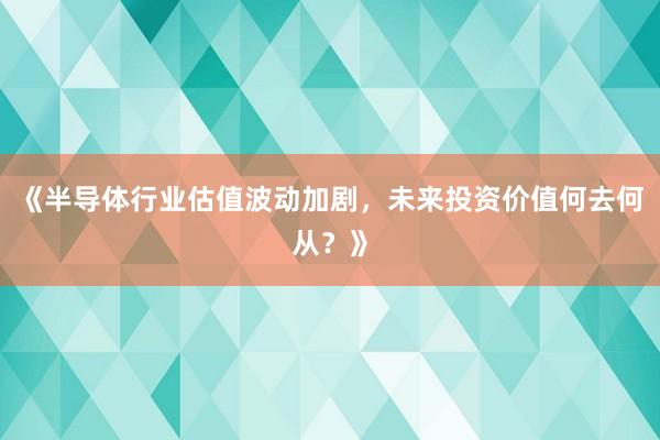 《半导体行业估值波动加剧，未来投资价值何去何从？》