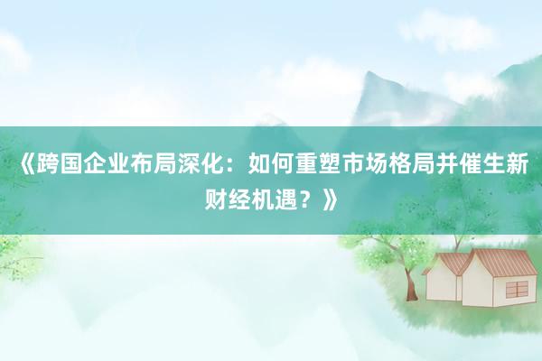《跨国企业布局深化：如何重塑市场格局并催生新财经机遇？》