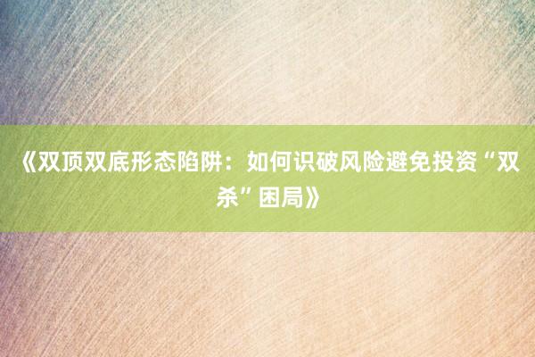 《双顶双底形态陷阱：如何识破风险避免投资“双杀”困局》