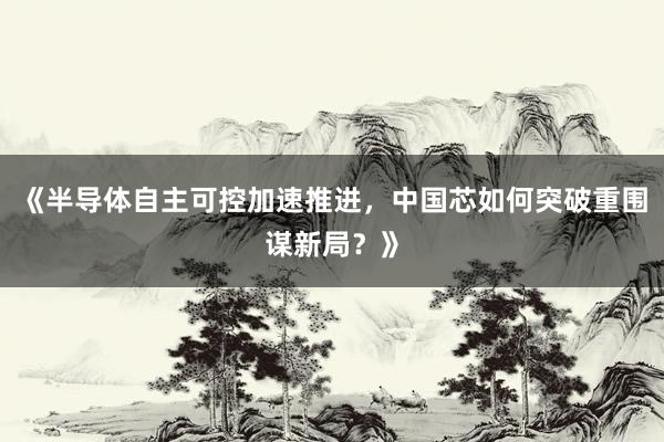 《半导体自主可控加速推进，中国芯如何突破重围谋新局？》