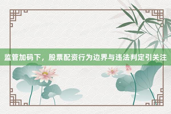 监管加码下，股票配资行为边界与违法判定引关注