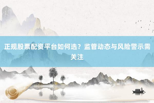 正规股票配资平台如何选？监管动态与风险警示需关注