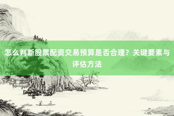 怎么判断股票配资交易预算是否合理？关键要素与评估方法