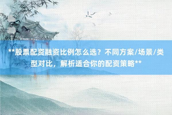 **股票配资融资比例怎么选？不同方案/场景/类型对比，解析适合你的配资策略**