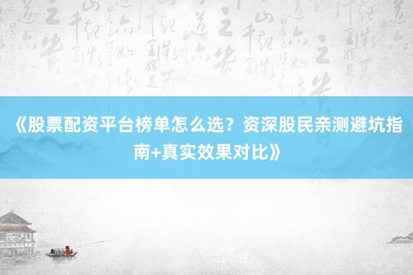 《股票配资平台榜单怎么选？资深股民亲测避坑指南+真实效果对比》