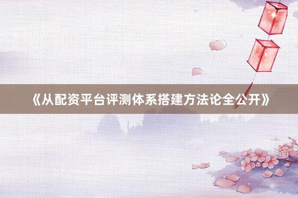 《从配资平台评测体系搭建方法论全公开》