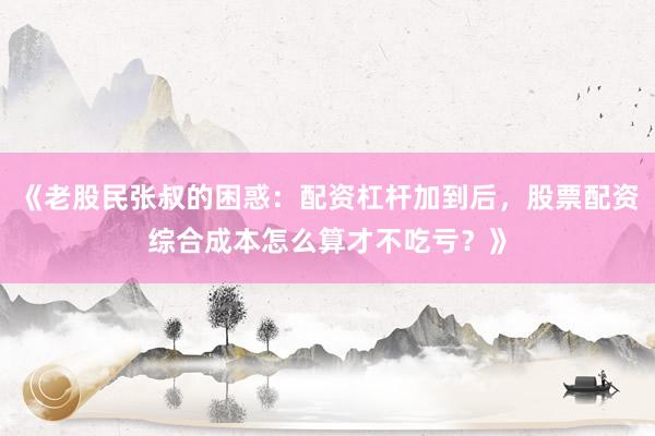 《老股民张叔的困惑：配资杠杆加到后，股票配资综合成本怎么算才不吃亏？》