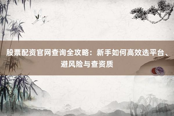 股票配资官网查询全攻略：新手如何高效选平台、避风险与查资质