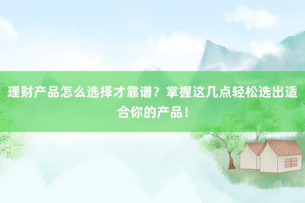 理财产品怎么选择才靠谱？掌握这几点轻松选出适合你的产品！