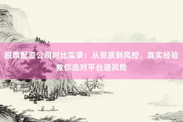 股票配资公司对比实录：从资质到风控，真实经验教你选对平台避风险
