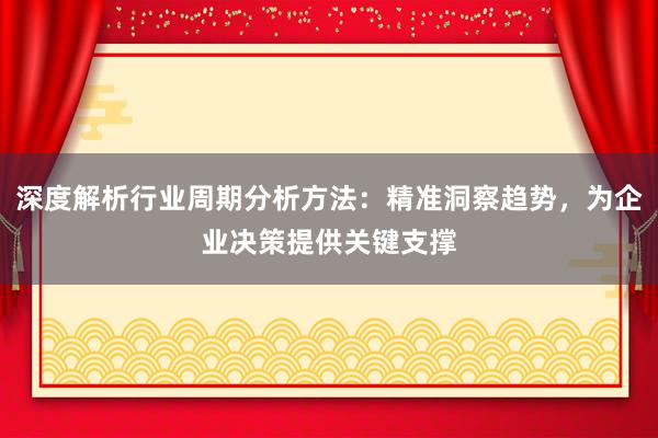 深度解析行业周期分析方法：精准洞察趋势，为企业决策提供关键支撑
