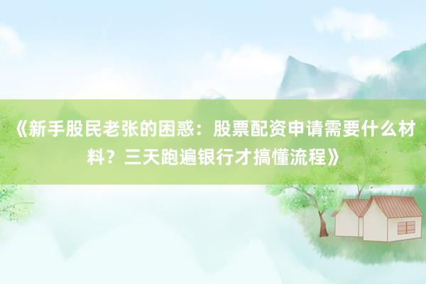《新手股民老张的困惑：股票配资申请需要什么材料？三天跑遍银行才搞懂流程》
