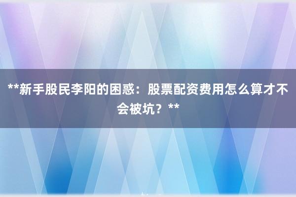 **新手股民李阳的困惑：股票配资费用怎么算才不会被坑？**