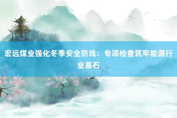 宏远煤业强化冬季安全防线：专项检查筑牢能源行业基石