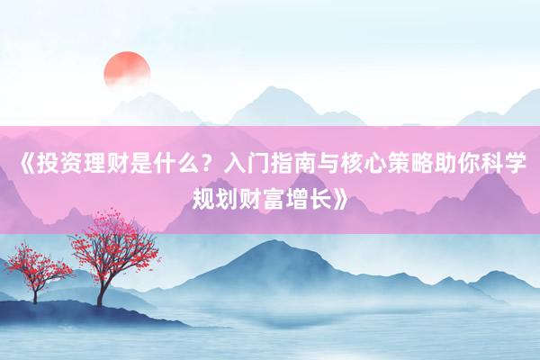 《投资理财是什么？入门指南与核心策略助你科学规划财富增长》