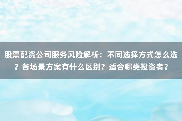 股票配资公司服务风险解析：不同选择方式怎么选？各场景方案有什么区别？适合哪类投资者？