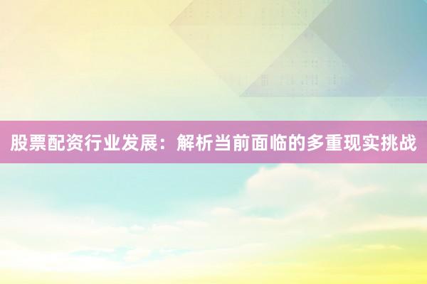 股票配资行业发展：解析当前面临的多重现实挑战