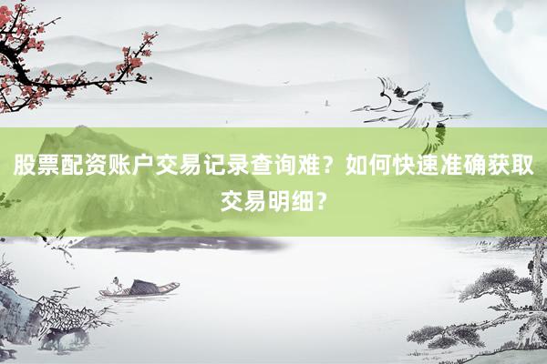 股票配资账户交易记录查询难？如何快速准确获取交易明细？