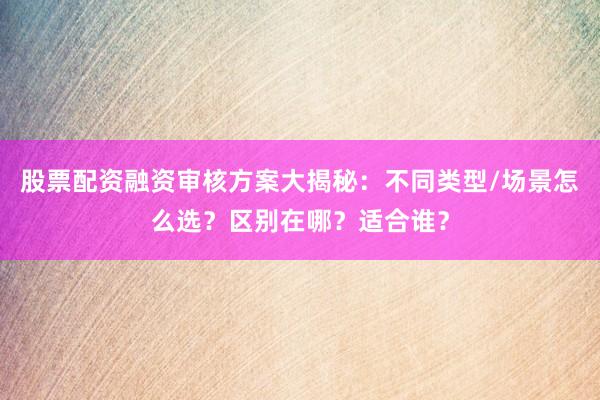 股票配资融资审核方案大揭秘：不同类型/场景怎么选？区别在哪？适合谁？