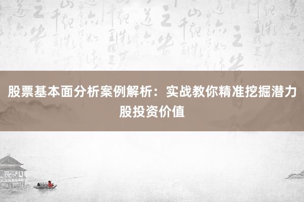 股票基本面分析案例解析：实战教你精准挖掘潜力股投资价值