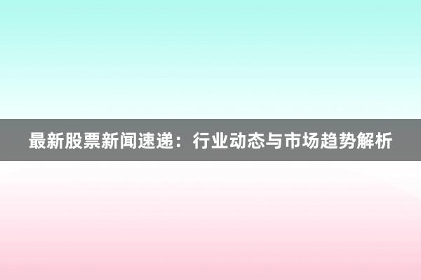 最新股票新闻速递：行业动态与市场趋势解析
