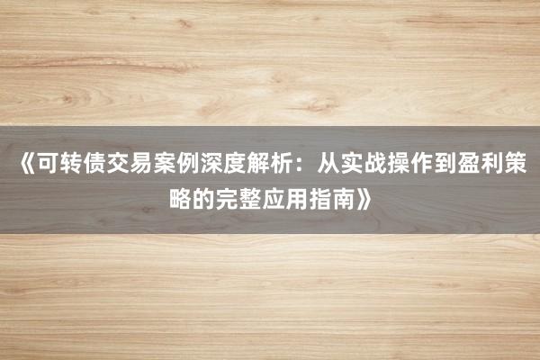 《可转债交易案例深度解析：从实战操作到盈利策略的完整应用指南》