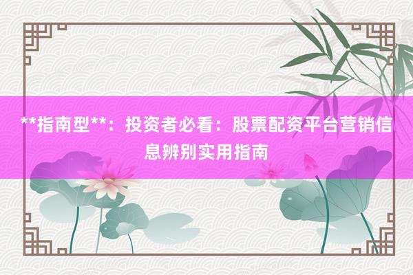 **指南型**：投资者必看：股票配资平台营销信息辨别实用指南