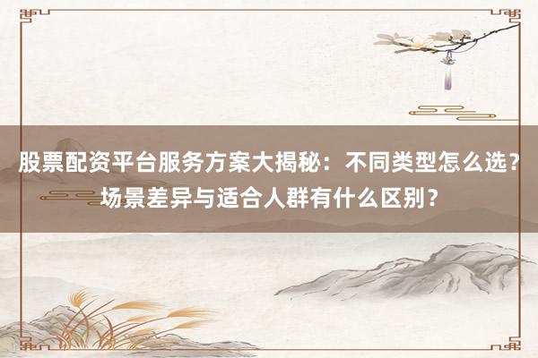 股票配资平台服务方案大揭秘：不同类型怎么选？场景差异与适合人群有什么区别？