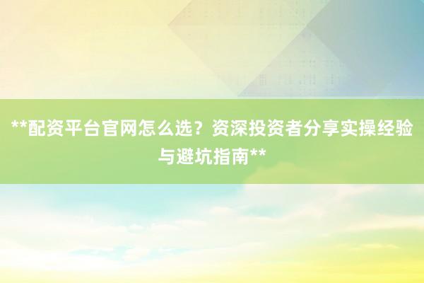 **配资平台官网怎么选？资深投资者分享实操经验与避坑指南**