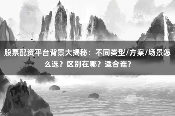 股票配资平台背景大揭秘：不同类型/方案/场景怎么选？区别在哪？适合谁？