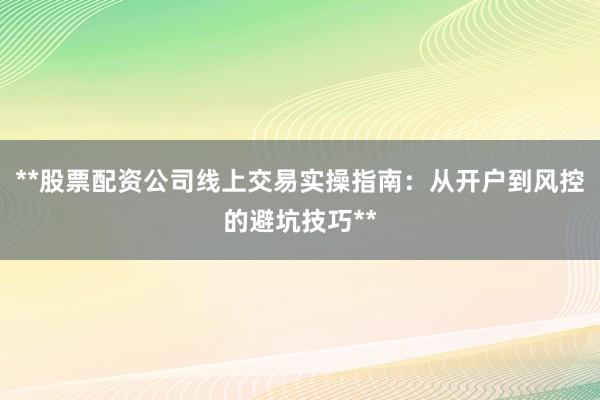 **股票配资公司线上交易实操指南：从开户到风控的避坑技巧**