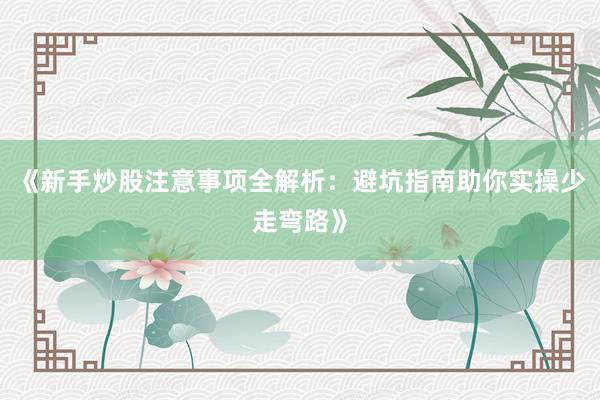 《新手炒股注意事项全解析：避坑指南助你实操少走弯路》