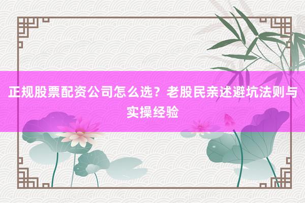 正规股票配资公司怎么选？老股民亲述避坑法则与实操经验