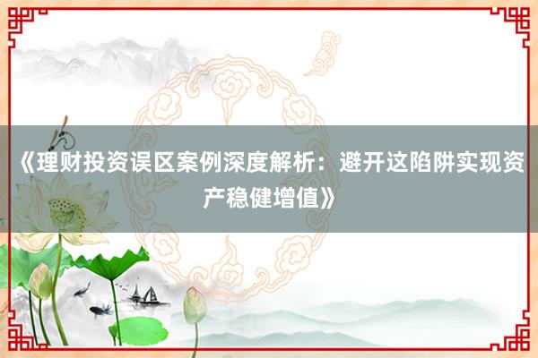 《理财投资误区案例深度解析：避开这陷阱实现资产稳健增值》
