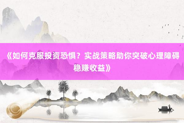 《如何克服投资恐惧？实战策略助你突破心理障碍稳赚收益》