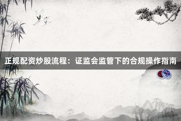 正规配资炒股流程：证监会监管下的合规操作指南