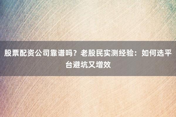 股票配资公司靠谱吗？老股民实测经验：如何选平台避坑又增效
