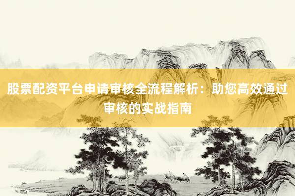 股票配资平台申请审核全流程解析：助您高效通过审核的实战指南