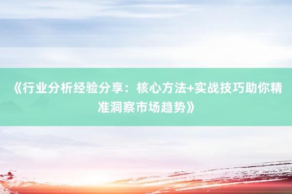 《行业分析经验分享：核心方法+实战技巧助你精准洞察市场趋势》