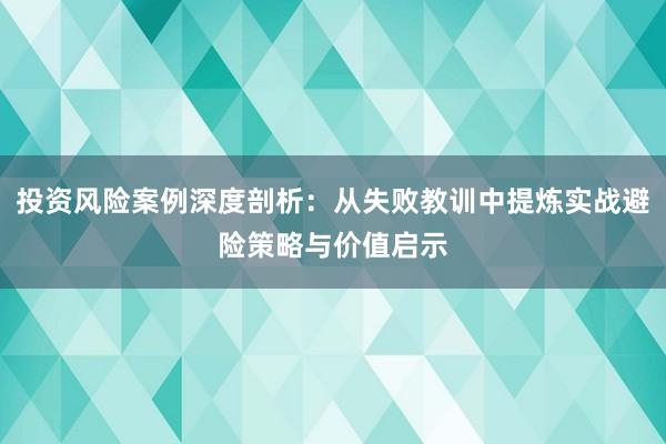 投资风险案例深度剖析:从失败教训中提炼实战避险策略与价值启示