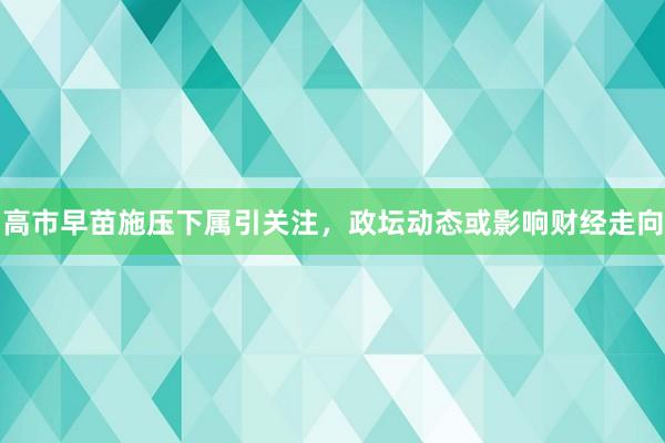 高市早苗施压下属引关注，政坛动态或影响财经走向
