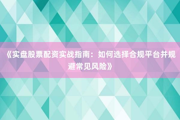 《实盘股票配资实战指南：如何选择合规平台并规避常见风险》